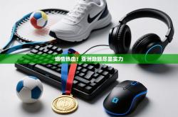 燃情热血！亚洲劲旅尽显实力